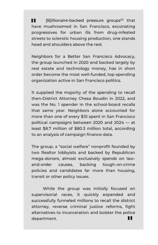 11 (Bliionaire-backed pressure groups® that have mushroomed in San Francisco, excoriating progressives for urban ills from drug-infested streets to sclerotic housing production, one stands head and shoulders above the rest.  Neighbors for a Better San Francisco Advocacy, the group launched in 2020 and backed largely by real estate and technology money, has in short oorder become the most well-funded, top-spending organization active in San Francisco politics.  it supplied the miajority of the spending to recall then-District Attorney Chesa Boudin in 2022, and was the No. 1 spender in the school-board recalls that same year. Neighbors alone accounited for more than one of every $10 spent in San Francisco political campaigns between 2020 and 2024 — at Jeast $8.7 million of $80.3 million total, according t0 an analysis of campaign finance data.  The group, a “social welfare” nonprofit founded by two Realtor lobbyists and backed by Republican ‘mega-donors, almost exclusively spends on faw- and-order causes, backing tough-on-crime policies and candidates far more than housing, transit or other policy issues.  While the group was initially focused on supervisorial races, it quickly expanded and successfully funneled millions to recall the district attorney, reverse criminal justice reforms, fight alternatives to incarceration and bolster the police department. 1}  